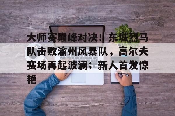 九游网页版-大师赛巅峰对决！东城烈马队击败渝州风暴队，高尔夫赛场再起波澜；新人首发惊艳的简单介绍